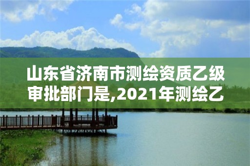 山东省济南市测绘资质乙级审批部门是,2021年测绘乙级资质申报制度