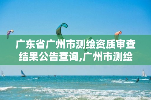 广东省广州市测绘资质审查结果公告查询,广州市测绘院电话。