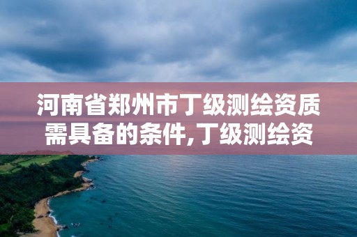 河南省郑州市丁级测绘资质需具备的条件,丁级测绘资质要求。