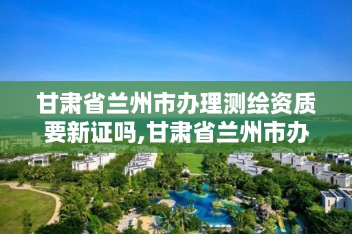 甘肃省兰州市办理测绘资质要新证吗,甘肃省兰州市办理测绘资质要新证吗现在