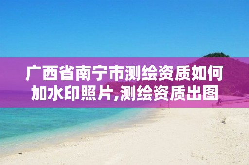 广西省南宁市测绘资质如何加水印照片,测绘资质出图章