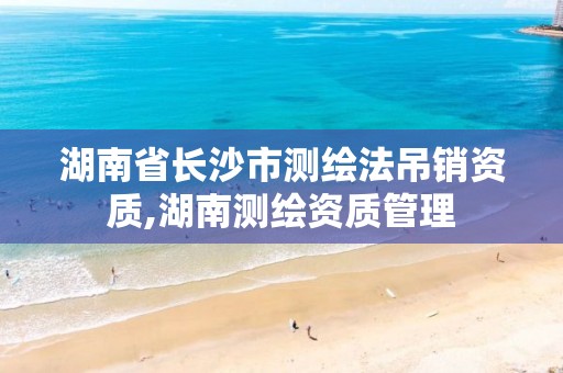 湖南省长沙市测绘法吊销资质,湖南测绘资质管理