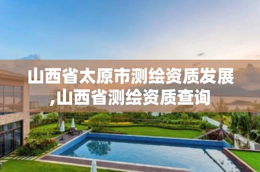 山西省太原市测绘资质发展,山西省测绘资质查询