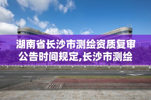 湖南省长沙市测绘资质复审公告时间规定,长沙市测绘资质单位名单