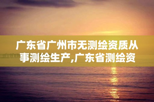 广东省广州市无测绘资质从事测绘生产,广东省测绘资质办理流程