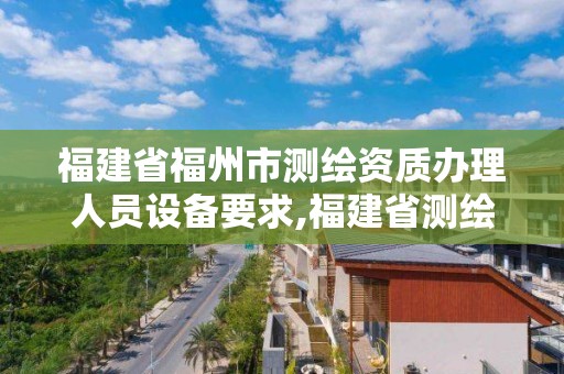 福建省福州市测绘资质办理人员设备要求,福建省测绘资质查询