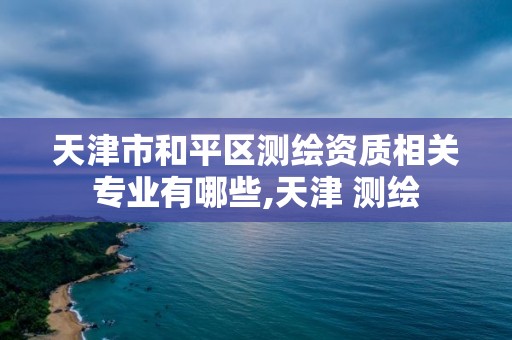 天津市和平区测绘资质相关专业有哪些,天津 测绘