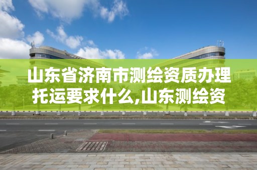 山东省济南市测绘资质办理托运要求什么,山东测绘资质管理平台。