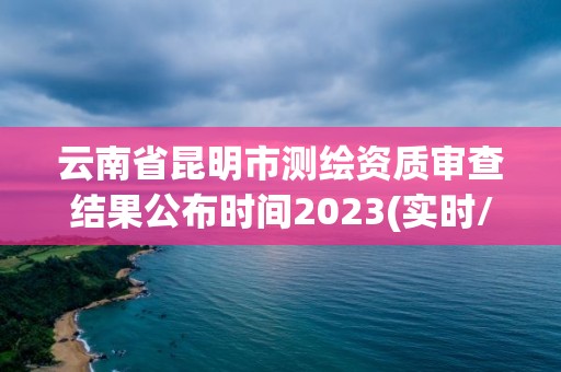 云南省昆明市测绘资质审查结果公布时间2023(实时/更新中)