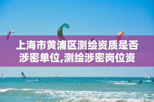 上海市黄浦区测绘资质是否涉密单位,测绘涉密岗位资格证书怎么查询