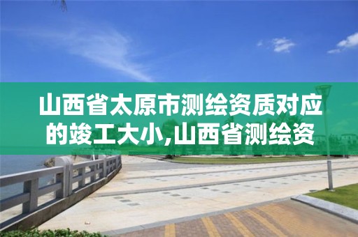 山西省太原市测绘资质对应的竣工大小,山西省测绘资质延期公告