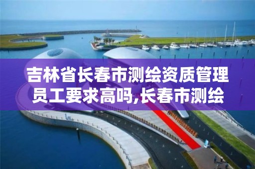 吉林省长春市测绘资质管理员工要求高吗,长春市测绘院工资待遇。