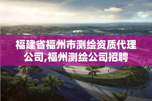 福建省福州市测绘资质代理公司,福州测绘公司招聘