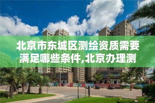 北京市东城区测绘资质需要满足哪些条件,北京办理测绘资质