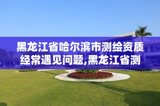 黑龙江省哈尔滨市测绘资质经常遇见问题,黑龙江省测绘资质延期通知