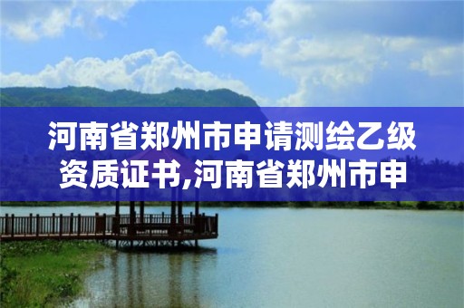 河南省郑州市申请测绘乙级资质证书,河南省郑州市申请测绘乙级资质证书要多少钱。