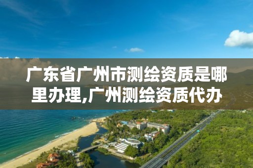 广东省广州市测绘资质是哪里办理,广州测绘资质代办