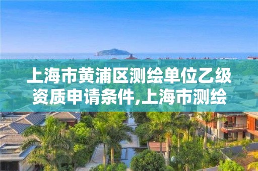 上海市黄浦区测绘单位乙级资质申请条件,上海市测绘资质单位名单