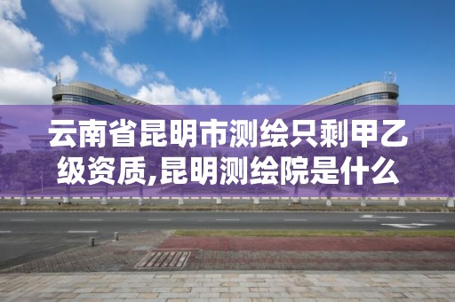 云南省昆明市测绘只剩甲乙级资质,昆明测绘院是什么单位