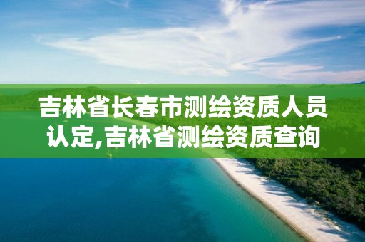 吉林省长春市测绘资质人员认定,吉林省测绘资质查询