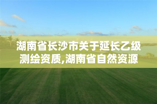 湖南省长沙市关于延长乙级测绘资质,湖南省自然资源厅关于延长测绘资质证书有效期的公告