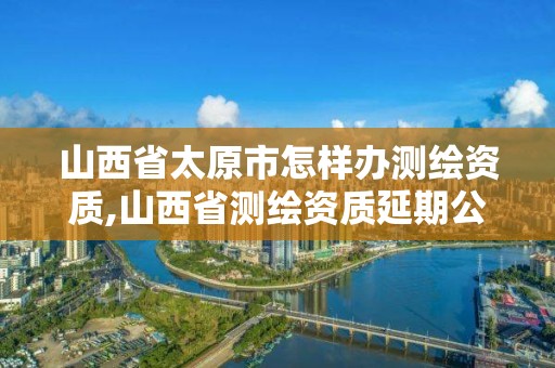 山西省太原市怎样办测绘资质,山西省测绘资质延期公告