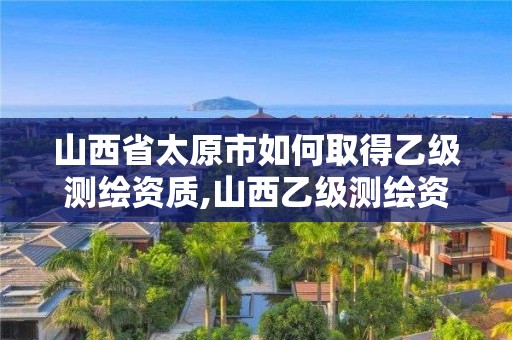 山西省太原市如何取得乙级测绘资质,山西乙级测绘资质单位