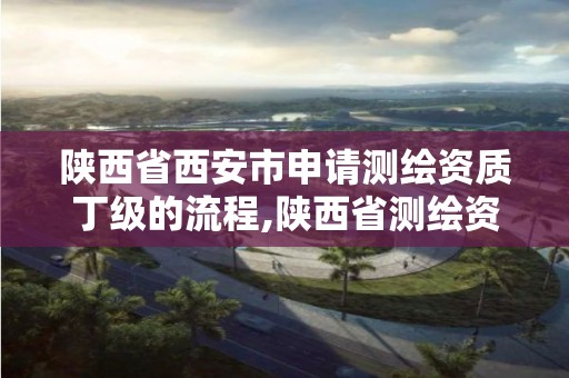 陕西省西安市申请测绘资质丁级的流程,陕西省测绘资质申请材料