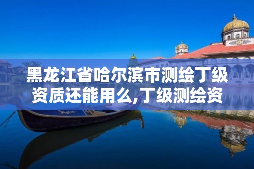 黑龙江省哈尔滨市测绘丁级资质还能用么,丁级测绘资质可直接转为丙级了。