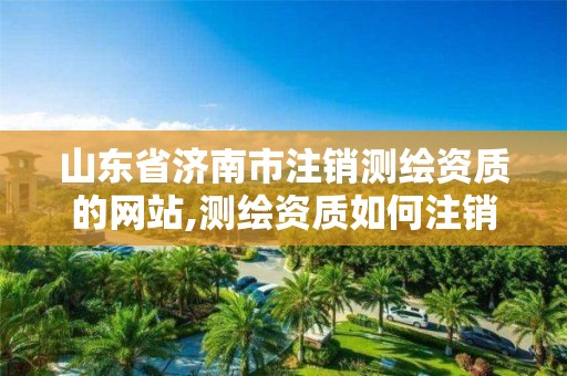 山东省济南市注销测绘资质的网站,测绘资质如何注销