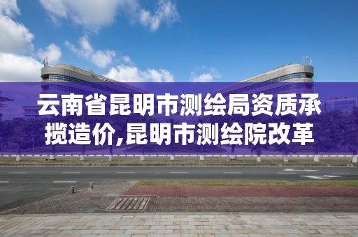 云南省昆明市测绘局资质承揽造价,昆明市测绘院改革。