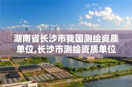 湖南省长沙市我国测绘资质单位,长沙市测绘资质单位名单