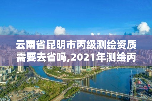 云南省昆明市丙级测绘资质需要去省吗,2021年测绘丙级资质申报条件。