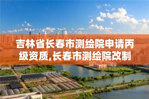 吉林省长春市测绘院申请丙级资质,长春市测绘院改制