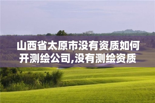 山西省太原市没有资质如何开测绘公司,没有测绘资质可以接测绘活吗