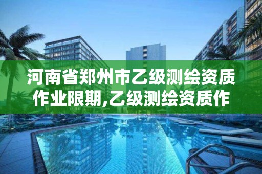 河南省郑州市乙级测绘资质作业限期,乙级测绘资质作业限额