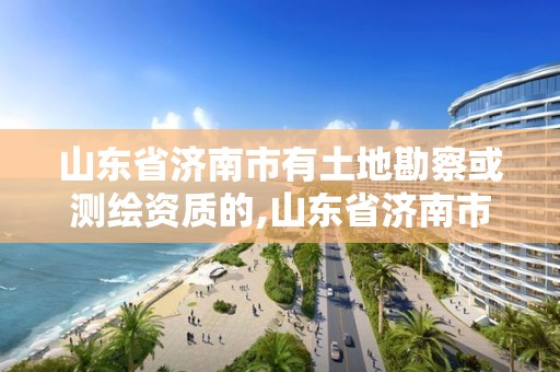 山东省济南市有土地勘察或测绘资质的,山东省济南市有土地勘察或测绘资质的单位。