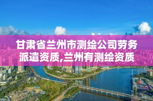 甘肃省兰州市测绘公司劳务派遣资质,兰州有测绘资质的公司有