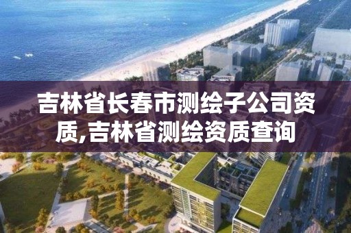 吉林省长春市测绘子公司资质,吉林省测绘资质查询