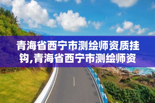 青海省西宁市测绘师资质挂钩,青海省西宁市测绘师资质挂钩企业名单