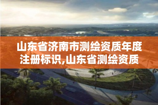 山东省济南市测绘资质年度注册标识,山东省测绘资质管理规定