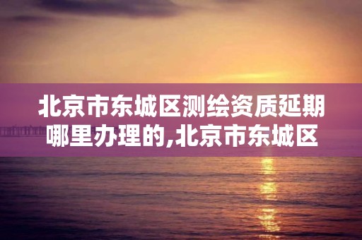 北京市东城区测绘资质延期哪里办理的,北京市东城区测绘资质延期哪里办理的呀