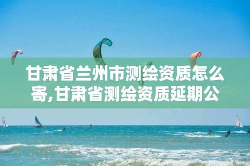 甘肃省兰州市测绘资质怎么寄,甘肃省测绘资质延期公告。