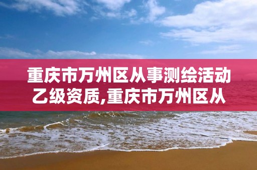 重庆市万州区从事测绘活动乙级资质,重庆市万州区从事测绘活动乙级资质企业