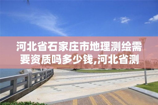 河北省石家庄市地理测绘需要资质吗多少钱,河北省测绘地理信息市场服务与监管平台。