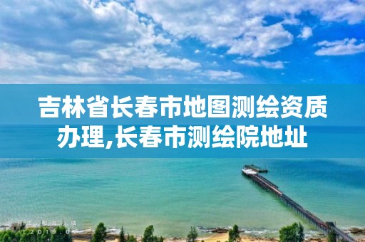 吉林省长春市地图测绘资质办理,长春市测绘院地址