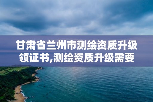 甘肃省兰州市测绘资质升级领证书,测绘资质升级需要什么条件