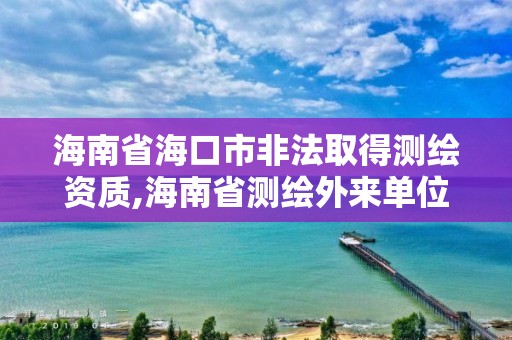 海南省海口市非法取得测绘资质,海南省测绘外来单位是不是放开