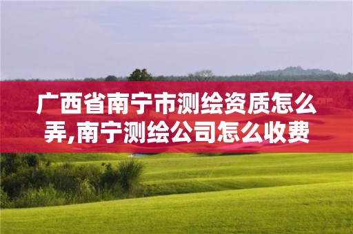 广西省南宁市测绘资质怎么弄,南宁测绘公司怎么收费标准