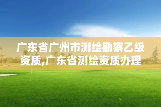 广东省广州市测绘勘察乙级资质,广东省测绘资质办理流程